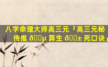 八字命理大师高三元「高三元秘传推 🐵 算生 🐱 死口诀」